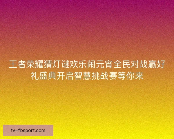 王者荣耀猜灯谜欢乐闹元宵全民对战赢好礼盛典开启智慧挑战赛等你来