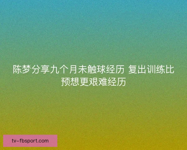 陈梦分享九个月未触球经历 复出训练比预想更艰难经历