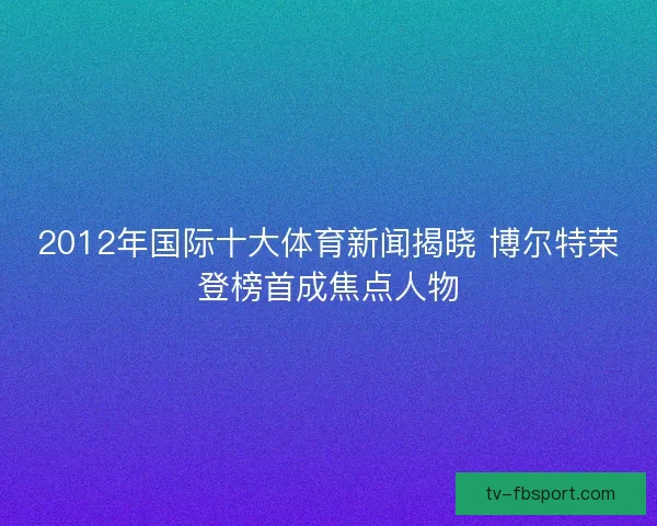 2012年国际十大体育新闻揭晓 博尔特荣登榜首成焦点人物